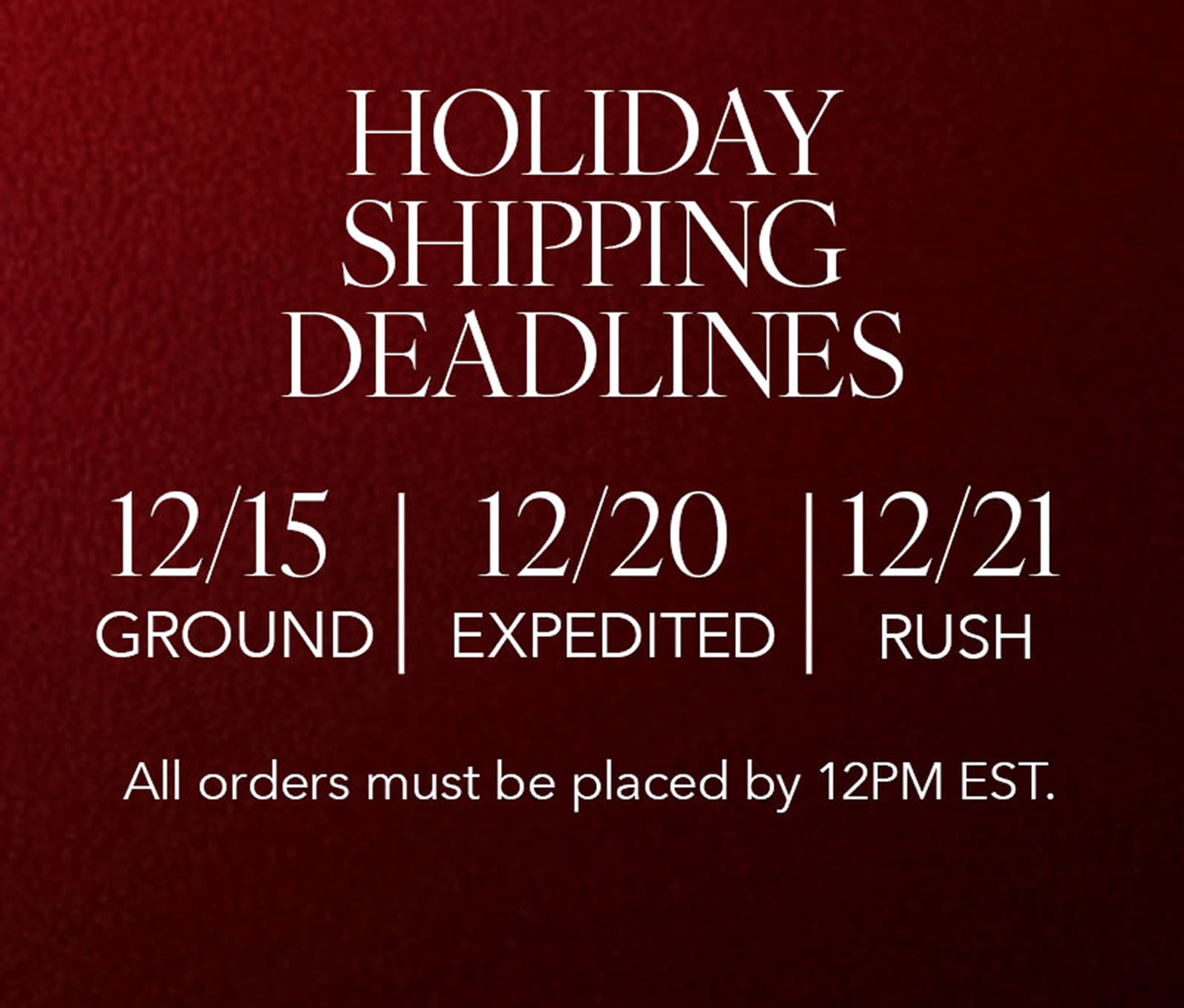 holiday shipping deadlines. order by 12/15 for ground shipping, order by 12/20 for expedited shipping, or order by 12/21 for rush shipping.  all orders must be placed by 12PM EST