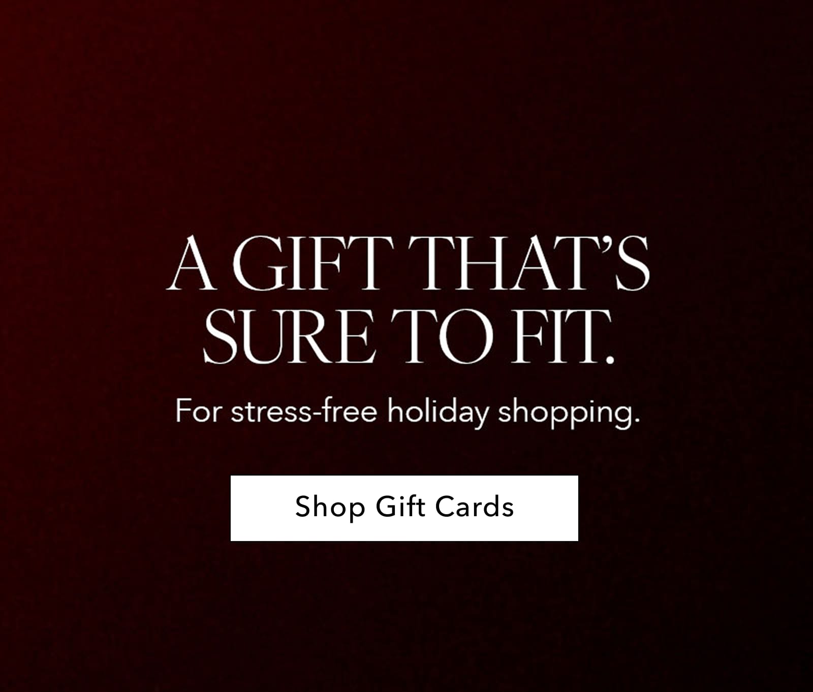 a gift that's sure to fit. for stress free holiday shopping. shop gift cards